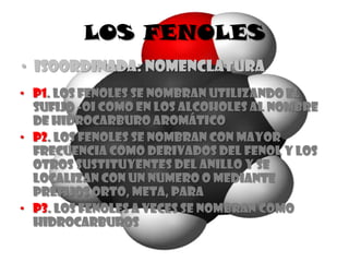 LOS FENOLES
• ISOORDINADA: NOMENCLATURA
• P1. Los fenoles se nombran utilizando el
  sufijo -oI como en los alcoholes al nombre
  de hidrocarburo aromático
• P2. Los fenoles se nombran con mayor
  frecuencia como derivados del fenol y los
  otros sustituyentes del anillo y se
  localizan con un numero o mediante
  prefijos orto, meta, para
• P3. Los fenoles a veces se nombran como
  hidrocarburos
 