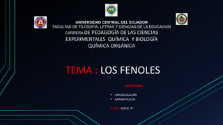 UNIVERSIDAD CENTRAL DEL ECUADOR
FACULTAD DE FILOSOFÍA, LETRAS Y CIENCIAS DE LA EDUCACIÓN
CARRERA DE PEDAGOGÍA DE LAS CIENCIAS
EXPERIMENTALES QUÍMICA Y BIOLOGÍA
QUÍMICA ORGÁNICA
TEMA : LOS FENOLES
EXPOSITORES:
 CARLOS GUILLÉN
 KARINA PILICITA
CURSO: SEXTO “A”
 