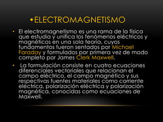 •ELECTROMAGNETISMO 
• El electromagnetismo es una rama de la física 
que estudia y unifica los fenómenos eléctricos y 
magnéticos en una sola teoría, cuyos 
fundamentos fueron sentados por Michael 
Faraday y formulados por primera vez de modo 
completo por James Clerk Maxwell. 
• La formulación consiste en cuatro ecuaciones 
diferenciales vectoriales que relacionan el 
campo eléctrico, el campo magnético y sus 
respectivas fuentes materiales como corriente 
eléctrica, polarización eléctrica y polarización 
magnética, conocidas como ecuaciones de 
Maxwell. 
 