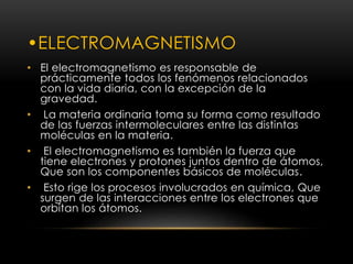 •ELECTROMAGNETISMO 
• El electromagnetismo es responsable de 
prácticamente todos los fenómenos relacionados 
con la vida diaria, con la excepción de la 
gravedad. 
• La materia ordinaria toma su forma como resultado 
de las fuerzas intermoleculares entre las distintas 
moléculas en la materia. 
• El electromagnetismo es también la fuerza que 
tiene electrones y protones juntos dentro de átomos, 
Que son los componentes básicos de moléculas. 
• Esto rige los procesos involucrados en química, Que 
surgen de las interacciones entre los electrones que 
orbitan los átomos. 
 