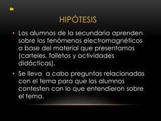 HIPÓTESIS 
• Los alumnos de la secundaria aprenden 
sobre los fenómenos electromagnéticos 
a base del material que presentamos 
(carteles, folletos y actividades 
didácticas). 
• Se lleva a cabo preguntas relacionadas 
con el tema para que los alumnos 
contesten con lo que entendieron sobre 
el tema. 
 