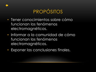 PROPÓSITOS 
• Tener conocimientos sobre cómo 
funcionan los fenómenos 
electromagnéticos. 
• Informar a la comunidad de cómo 
funcionan los fenómenos 
electromagnéticos. 
• Exponer las conclusiones finales. 
