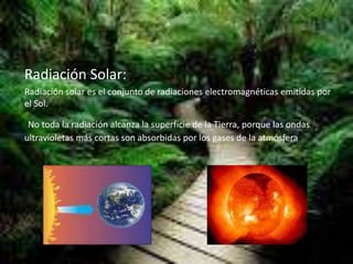 Radiación Solar:
Radiación solar es el conjunto de radiaciones electromagnéticas emitidas por
el Sol.
No toda la radiación alcanza la superficie de la Tierra, porque las ondas
ultravioletas más cortas son absorbidas por los gases de la atmósfera
 