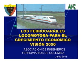LOS FERROCARRILES
 LOCOMOTORA PARA EL
CRECIMIENTO ECONÓMICO
      VISIÓN 2050
   ASOCIACIÓN DE INGENIEROS
  FERROVIARIOS DE COLOMBIA
                     Junio 2011
 