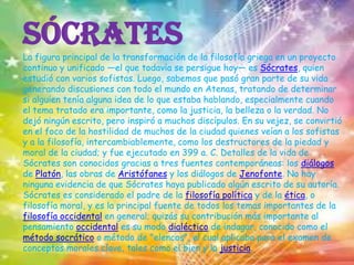 SócratesLa figura principal de la transformación de la filosofía griega en un proyecto continuo y unificado —el que todavía se persigue hoy— es Sócrates, quien estudió con varios sofistas. Luego, sabemos que pasó gran parte de su vida generando discusiones con todo el mundo en Atenas, tratando de determinar si alguien tenía alguna idea de lo que estaba hablando, especialmente cuando el tema tratado era importante, como la justicia, la belleza o la verdad. No dejó ningún escrito, pero inspiró a muchos discípulos. En su vejez, se convirtió en el foco de la hostilidad de muchos de la ciudad quienes veían a los sofistas y a la filosofía, intercambiablemente, como los destructores de la piedad y moral de la ciudad; y fue ejecutado en 399 a. C. Detalles de la vida de Sócrates son conocidos gracias a tres fuentes contemporáneas: los diálogos de Platón, las obras de Aristófanes y los diálogos de Jenofonte. No hay ninguna evidencia de que Sócrates haya publicado algún escrito de su autoría.Sócrates es considerado el padre de la filosofía política y de la ética, o filosofía moral, y es la principal fuente de todos los temas importantes de la filosofía occidental en general; quizás su contribución más importante al pensamiento occidental es su modo dialéctico de indagar, conocido como el método socrático o método de "elencos", el cual aplicaba para el examen de conceptos morales clave, tales como el bien y la justicia.