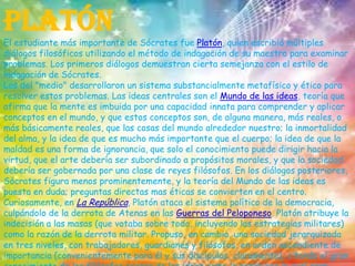 PlatónEl estudiante más importante de Sócrates fue Platón, quien escribió múltiples diálogos filosóficos utilizando el método de indagación de su maestro para examinar problemas. Los primeros diálogos demuestran cierta semejanza con el estilo de indagación de Sócrates.Los del "medio" desarrollaron un sistema substancialmente metafísico y ético para resolver estos problemas. Las ideas centrales son el Mundo de las ideas, teoría que afirma que la mente es imbuida por una capacidad innata para comprender y aplicar conceptos en el mundo, y que estos conceptos son, de alguna manera, más reales, o más básicamente reales, que las cosas del mundo alrededor nuestro; la inmortalidad del alma, y la idea de que es mucho más importante que el cuerpo; la idea de que la maldad es una forma de ignorancia, que solo el conocimiento puede dirigir hacia la virtud, que el arte debería ser subordinado a propósitos morales, y que la sociedad debería ser gobernada por una clase de reyes filósofos. En los diálogos posteriores, Sócrates figura menos prominentemente, y la teoría del Mundo de las ideas es puesta en duda; preguntas directas mas éticas se convierten en el centro. Curiosamente, en La República, Platón ataca el sistema político de la democracia, culpándolo de la derrota de Atenas en las Guerras del Peloponeso. Platón atribuye la indecisión a las masas (que votaba sobre todo, incluyendo las estrategias militares) como la razón de la derrota militar. Propuso, en cambio, una sociedad jerarquizada en tres niveles, con trabajadores, guardianes y filósofos, en orden ascendiente de importancia (convenientemente para él y sus discípulos, claramente), citando el gran conocimiento de los filósofos acerca de las ideas como la razón por la cual eran "apropiados" para gobernar la sociedad del momento