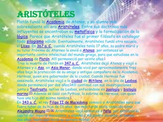 AristótelesPlatón fundó la Academia de Atenas, y su alumno más sobresaliente allí era Aristóteles. Entre sus doctrinas más influyentes se encontraban su metafísica y la formalización de la lógica. Parece que Aristóteles fue el primer filósofo en catalogar todo silogismo válido. Eventualmente, Aristóteles fundó otra escuela, el Liceo. En 367 a. C., cuando Aristóteles tenía 17 años, su padre murió y su tutor Próximo de Atarneo lo envió a Atenas, por entonces un importante centro intelectual del mundo griego, para que estudiase en la Academia de Platón.Allí permaneció por veinte años.[Tras la muerte de Platón en 347 a. C., Aristóteles dejó Atenas y viajó a Atarneo y a Aso, en Asia Menor, donde vivió por aproximadamente tres años bajo la protección de su amigo y antiguo compañero de la Academia, Hermias, quien era gobernador de la ciudad.Cuando Hermias fue asesinado, Aristóteles viajó a la ciudad de Mitilene, en la isla de Lesbos, donde permaneció por dos años.[Allí continuó con sus investigaciones junto a Teofrasto, nativo de Lesbos, enfocándose en zoología y biología marina.[7] Además se casó con Pythias, la sobrina de Hermias, con quien tuvo una hija del mismo nombre.[En 343 a. C., el rey Filipo II de Macedonia convocó a Aristóteles para que fuera tutor de su hijo de 13 años, que más tarde sería conocido como Alejandro Magno.[7][8] Aristóteles viajó entonces a Pella, por entonces la capital del imperio macedonio, y enseñó a Alejandro durante, al menos, dos años, hasta que inició su carrera militar.