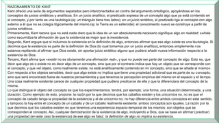 RAZONAMIENTO DE KANT
Kant ofreció una serie de argumentos separados pero interconectados en contra del argumento ontológico, apoyándose en los
conceptos de juicios sintéticos y analíticos. En un juicio analítico, el predicado expresa de un concepto algo que ya está contenido en
el concepto, y por tanto es una tautología (ej: un triángulo tiene tres lados); en un juicio sintético, el predicado liga el concepto con algo
externo a él que no se colegía lógicamente del mismo (ej: la Tierra es un esferoide): el conocimiento nuevo se construye a partir de
juicios sintéticos.
Primeramente, Kant razona que no está nada claro que la idea de un ser absolutamente necesario signifique algo en realidad: señala
como escurridiza la afirmación de que la existencia es mejor que la inexistencia.
Segundo, Kant arguye que si incluimos la existencia en la definición de algo, entonces afirmar que ese algo existe es una tautología. Si
decimos que la existencia es parte de la definición de Dios (lo cual tomamos por un juicio analítico), entonces simplemente nos
estamos repitiendo al afirmar que Dios existe, sin aportar juicio sintético alguno que pudiera añadir nueva información respecto a la
existencia de Dios.
Tercero, Kant afirma que «existir no es obviamente una afirmación real», y que no puede ser parte del concepto de algo. Esto es, que
decir que algo es o existe no es decir algo de un concepto, sino que por el contrario indica que hay un objeto que se corresponde con
el concepto, y que «el objeto, como realmente existe, no está analíticamente contenido en mi concepto, sino que se añade al mismo».
Con respecto a los objetos sensibles, decir que algo existe no implica que tiene una propiedad adicional que es parte de su concepto,
sino que será encontrado fuera de nuestros pensamientos y que tenemos la percepción empírica del mismo en el espacio y el tiempo.
Una cosa realmente existente carece de cualquier propiedad que pudiera predicarse de ella y que la diferenciara del concepto de la
misma.
Lo que distingue el objeto del concepto es que los experimentamos: tendrá, por ejemplo, una forma, una situación determinada, y una
duración. Como ejemplo de esto, propone: la razón por la que decimos que los caballos existen y los unicornios no, no es que el
concepto de caballo tenga la propiedad de la existencia y el de unicornio no; no hay diferencia entre ambos conceptos en este sentido,
y tampoco la hay entre el concepto de un caballo y de un caballo realmente existente: ambos conceptos son iguales. La razón por la
que decimos que los caballos existen es que tenemos una experiencia espacio-temporal de los mismos: son objetos que se
corresponden al concepto. Así, cualquier demostración de la existencia de algo, incluyendo a Dios, que se base en afirmar (predicar)
una propiedad (en este caso la existencia) de ese algo es falaz: la definición de algo no implica su existencia.
 