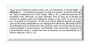Hegel, que se plantea la relación entre el ser y la historicidad, m Escribe Hegel: “el
Absoluto es…. una diferencia absoluta; la nada es lo primero, de donde brota todo
ser, toda la multiplicidad de lo finito” (Hegel, 1989, p. 16). Lo absoluto tiene que ser
concebido como diferencia, no como identidad. Pero la tarea de la filosofía es
construir la unidad a partir de la diferencia: devenir, o sea, poner “el ser en el no-
ser”, “la escisión en lo absoluto”, “lo finito en lo infinito”. Marcuse advierte que Hegel
pone así las bases categoriales de una ontología de la diferencia, definiendo la tarea
de la filosofía como la construcción de lo absoluto, como “la construcción del ser en
cuanto motilidad: en cuanto devenir, manifestación, Vida. Ahora bien: la forma en la
cual la filosofía asume y cumple esa tarea es temporal, es una casualidad9 en el
tiempo” (Marcuse, 1970, p. 21).
 