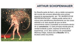 Su filosofía parte de Kant, y de su doble concepción
del mundo del universo desarrolla como primer
aspecto la representación, así: “EL MUNDO ES MI
REPRESENTACION”. «Nadie puede salirse de sí
mismo para identificarse directamente con las cosas
distintas a él; todo aquello de que se tiene
conocimiento cierto e inmediato se encuentra dentro
de su conciencia.» 5. Este principio resulta para él,
verdad evidente a priori, expresa la forma de la
experiencia. 3.4.5. libro camino a la universidad/
Martínez Felipe, historia de la filosofía 197 EL
MUNDO COMO VOLUNTAD:
 
