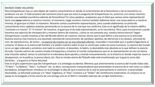 MUNDO COMO VOLUNTAD
Para Schopenhauer hay un solo objeto de nuestro conocimiento en donde el conocimiento de lo fenoménico y de lo neumónico se
producen a la vez. Si todo proviene del noúmeno (sea lo que sea esto) la pregunta de Schopenhauer es: entonces ¿no somos nosotros
también una realidad nouménica además de fenoménica? En otras palabras: aceptamos que el árbol que vemos como representación
tiene una causa externa a nosotros mismos: el noúmeno; luego nosotros mismos también debemos tener una causa externa a nosotros
mismos, al igual que el árbol: el noúmeno. Nosotros somos usualmente representación, pero cuando elaboramos un profundo
conocimiento intra subjetivo estamos penetrando en la esencia de lo real que nos conforma. Este es el significado de la máxima délfica
“conócete a ti mismo”. El “sí mismo” de nosotros, al igual que el de toda representación, es lo nouménico. Pero ¿qué encontramos cuando
hacemos ese ejercicio de introspección y miramos dentro de nosotros, ¿cómo se nos presenta esa, nuestra íntima esencia? Según
Schopenhauer cuando miramos al Ser del Mundo dentro de nosotros mismos vemos que lo que define a esa esencia es la Voluntad.
Nuestra esencia más íntima es una voluntad; voluntad de conocimiento, de satisfacer apetitos, de aferrarnos a los deseos, voluntad de
vivir, de reproducirnos, de luchar… La esencia de nuestro ser es una voluntad informe, insaciable e incansable que si pudiera fagocitaría al
universo. El deseo es la esencia del hombre y la piedra maestra sobre la que se construyen todos los actos humanos. La esencia del mundo
no es un algo ordenado y armónico sino todo lo contrario: el desorden, la hybris, la desmedida más absoluta es lo que definen la esencia
de todo. Cuando salimos de nuestra mirada introspectiva y miramos al mundo comprobamos que en la representación se nos corrobora
esta intuición radical: vemos la voluntad en la naturaleza destruyendo y creando incesantemente, en la historia en donde imperios nacen y
desaparecen, en la política, la prensa diaria, etc. Para la mirada atenta del filósofo todo está enseñoreado por la guerra como dijo
Heráclito… y la guerra se llama Voluntad.
Este es el giro copernicano que dio Schopenhauer a la ontología occidental. Mientras que anteriormente la esencia del mundo había sido
“El Bien”, “La Belleza”, “Dios”, “La Razón” etc. es decir, concepciones tranquilizadoras que presentaban la esencia de lo real como un orden
bondadoso, Schopenhauer introduce en la ontología la idea de que la esencia de lo real es precisamente lo contrario: irracionalidad
desmedida. La Voluntad sustituye a la “Idea” hegeliana, al “Dios” cristiano y al “Orden” del cientificismo materialista. El universo no se
apoya en la sosegada y firme concha de una tortuga sino en el febril e inestable espinazo de un tigre hambriento…
 