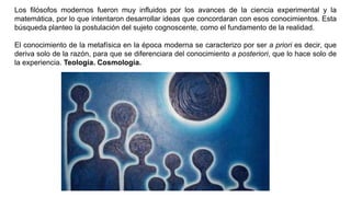 Los filósofos modernos fueron muy influidos por los avances de la ciencia experimental y la
matemática, por lo que intentaron desarrollar ideas que concordaran con esos conocimientos. Esta
búsqueda planteo la postulación del sujeto cognoscente, como el fundamento de la realidad.
El conocimiento de la metafísica en la época moderna se caracterizo por ser a priori es decir, que
deriva solo de la razón, para que se diferenciara del conocimiento a posteriori, que lo hace solo de
la experiencia. Teología. Cosmología.
 