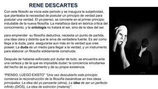 Con este filosofo se inicia este periodo y se inaugura la subjetividad,
que planteaba la necesidad de postular un principio de verdad para
postular una verdad. El yo-pienso, se convierte en el primer principio
indudable de la nueva filosofía. La metafísica dará en teórica crítica del
conocimiento, y la ontología no tratará el ser, sino de la idea del ser.
para emprender su filosofía deductiva, necesita un punto de partida,
una idea clara y distinta que le sirva de verdadera fuente. Es así como
llega a la duda, para asegurarse aun más en la verdad que cree
poseer. La duda es un medio para llegar a la verdad, y un instrumento
para elaborar un filosofía sólidamente construida.
Después de haberse esforzado por dudar de todo, se encuentra ante
una certeza y de la que es imposible dudar: la conciencia simultanea
del hecho de su pensamiento y de su propia existencia.
“PIENSO, LUEGO EXISTO” “Una vez descubierto este principio
comienza la reconstrucción de la filosofía basándose en tres ideas
principales: La idea del yo pensante (alma), La idea de ser un perfecto
infinito (DIOS), La idea de extinción (materia)”.
 