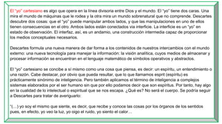 El “yo” cartesiano es algo que opera en la línea divisoria entre Dios y el mundo. El “yo” tiene dos caras. Una
mira el mundo de máquinas que le rodea y la otra mira un mundo sobrenatural que no comprende. Descartes
descubre dos cosas: que el “yo” puede manipular ambos lados, y que las manipulaciones en uno de ellos
tienen consecuencias en el otro. Ambos lados están conectados via interficie. La interficie es un “yo” en
estado de observación. El interfaz, así, es un andamio, una construcción intermedia capaz de proporcionar
los medios conceptuales necesarios.
Descartes formula una nueva manera de dar forma a los contenidos de nuestros intercambios con el mundo
externo: una nueva tecnología para manejar la información: la visión analítica, cuyos medios de almacenar y
procesar información se encuentran en el lenguaje matemático de símbolos operativos y abstractos.
El “yo” cartesiano se concibe a sí mismo como una cosa que piensa, es decir: un espíritu, un entendimiento o
una razón. Cabe destacar, por obvio que pueda resultar, que lo que llamamos esprit (espíritu) es
prácticamente sinónimo de inteligencia. Pero también aplicamos el término de inteligencia a complejos
sistemas elaborados por el ser humano sin que por ello podamos decir que son espíritus. Por tanto, hay algo
en la cualidad de lo intelectual o espiritual que se nos escapa. ¿Qué es? No será el cuerpo. Se podría seguir
a Descartes para tratar de averiguarlo:
“(…) yo soy el mismo que siente, es decir, que recibe y conoce las cosas por los órganos de los sentidos
pues, en efecto, yo veo la luz, yo oigo el ruido, yo siento el calor…
 