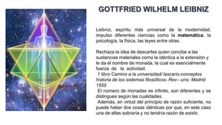 Leibniz, espíritu más universal de la modernidad,
impulso diferentes ciencias como la matemática, la
psicología, la física, las leyes entre otras.
Rechaza la idea de descartes quien concibe a las
sustancias materiales como la idéntica a la extensión y
le da el nombre de monada, la cual es esencialmente
fuerza de la actividad.
1 libro Camino a la universidad/ lascaris-conceptos
historia de los sistemas filosóficos- Rev.- univ. Madrid
1955
El número de monadas es infinito, son diferentes y se
distingues según las cualidades.
Además, en virtud del principio de razón suficiente, no
puede haber dos cosas idénticas por que, en este caso
una de ellas sobraría y no tendría razón de existir.
 