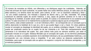 El número de monadas es infinito, son diferentes y se distingues según las cualidades. Además, en
virtud del principio de razón suficiente, no puede haber dos cosas idénticas porque, en este caso una de
ellas sobraría y no tendría razón de existir. para Leibniz, el ser —en su expresión individual y libre—
es una unidad sustancial, una mónada o especie de átomo vital y, por ello, indivisible. Tal unidad
sustancial es además sujeto de acción histórica, o sea, capaz de generar cambios en lo real o de
reconfigurar la realidad, al poder actuar sobre lo posible. El cuerpo o lo extensional no es sustancia para
Leibniz "ni cabe encontrar en lo material forma sustancial o sustancia alguna que le corresponda".
Para Leibniz, cada unidad sustancial —o el ser individual y libre— se corresponde con un concepto que la
define abarcando la totalidad de lo que es y de lo que puede llegar a ser y hacer. En otras palabras,
revelar el concepto es desplegar la identidad del sujeto, es un análisis ontológico integral. Y todo lo que
pueda ser predicado acerca de un sujeto ha de ser inherente a él. Todo ello necesariamente debe
pertenecer a la naturaleza del sujeto. Así, para Leibniz todo juicio es siempre analítico, por estar el
predicado incluido en el sujeto. Destaca Mcnabb que el concepto del sujeto, en los términos planteados
por Leibniz, es clara y completa expresión de la identidad individual y de sus posibilidades históricas, y se
corresponde con una mónada única e irrepetible. Y en esto Leibniz se distancia audazmente de
Aristóteles, para quien el concepto sólo se aplica a la especie o conjunto de individuos semejantes, y no
al individuo particular.
 