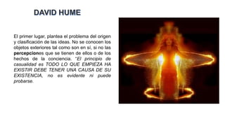 El primer lugar, plantea el problema del origen
y clasificación de las ideas. No se conocen los
objetos exteriores tal como son en sí, si no las
percepciones que se tienen de ellos o de los
hechos de la conciencia. “El principio de
casualidad es TODO LO QUE EMPIEZA HA
EXISTIR DEBE TENER UNA CAUSA DE SU
EXISTENCIA, no es evidente ni puede
probarse.
 