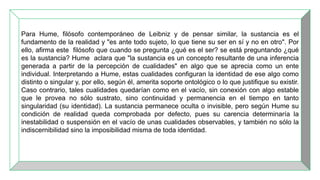 Para Hume, filósofo contemporáneo de Leibniz y de pensar similar, la sustancia es el
fundamento de la realidad y "es ante todo sujeto, lo que tiene su ser en sí y no en otro". Por
ello, afirma este filósofo que cuando se pregunta ¿qué es el ser? se está preguntando ¿qué
es la sustancia? Hume aclara que "la sustancia es un concepto resultante de una inferencia
generada a partir de la percepción de cualidades" en algo que se aprecia como un ente
individual. Interpretando a Hume, estas cualidades configuran la identidad de ese algo como
distinto o singular y, por ello, según él, amerita soporte ontológico o lo que justifique su existir.
Caso contrario, tales cualidades quedarían como en el vacío, sin conexión con algo estable
que le provea no sólo sustrato, sino continuidad y permanencia en el tiempo en tanto
singularidad (su identidad). La sustancia permanece oculta o invisible, pero según Hume su
condición de realidad queda comprobada por defecto, pues su carencia determinaría la
inestabilidad o suspensión en el vacío de unas cualidades observables, y también no sólo la
indiscernibilidad sino la imposibilidad misma de toda identidad.
 