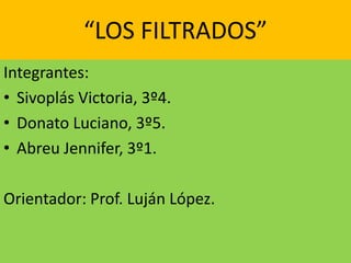 “LOS FILTRADOS” 
Integrantes: 
• Sivoplás Victoria, 3º4. 
• Donato Luciano, 3º5. 
• Abreu Jennifer, 3º1. 
Orientador: Prof. Luján López. 
 