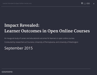 Learner Outcomes in Open Online Courses 2015 1
Impact Revealed:
Learner Outcomes in Open Online Courses
September 2015
An inaugural study of career and educational outcomes for learners in open online courses
Conducted by researchers at Coursera, University of Pennsylvania, and University of Washington
 