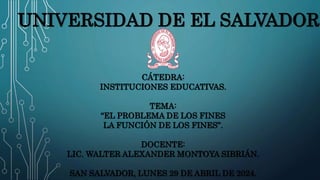 UNIVERSIDAD DE EL SALVADOR
CÁTEDRA:
INSTITUCIONES EDUCATIVAS.
TEMA:
“EL PROBLEMA DE LOS FINES
LA FUNCIÓN DE LOS FINES”.
DOCENTE:
LIC. WALTER ALEXANDER MONTOYA SIBRIÁN.
SAN SALVADOR, LUNES 29 DE ABRIL DE 2024.
 