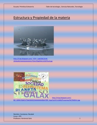 Escuela Primitiva Echeverria Taller de tecnologia , Ciencias Naturales ,Tecnologia
Nombre: Constanza Recabal
Curso : 8°B
Profesora: Hortensia Soto 1
Estructura y Propiedad de la materia
http://3.bp.blogspot.com/_Y5YY_UqkODE/SnW-
2K4bsMI/AAAAAAAAAAU/Y0zk1fMg9XA/s320/fluid.jpg
http://4.bp.blogspot.com/-
BO_b9XKLYbM/UT5bkIS0HZI/AAAAAAAABwY/89_mpp7p1KY/s1600/Presentaci%C3%B3n1.jpg
 