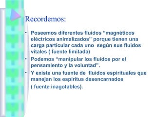 Recordemos:
• Poseemos diferentes fluídos “magnéticos
eléctricos animalizados” porque tienen una
carga particular cada uno según sus fluidos
vitales ( fuente limitada)
• Podemos “manipular los fluídos por el
pensamiento y la voluntad”.
• Y existe una fuente de fluídos espirituales que
manejan los espíritus desencarnados
( fuente inagotables).
 