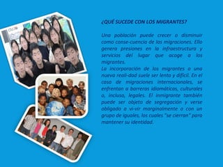 ¿QUÉ SUCEDE CON LOS MIGRANTES?
Una población puede crecer o disminuir
como conse­cuencia de las migraciones. Ello
genera presiones en la infraestructura y
servicios del lugar que acoge a los
migrantes.
La incorporación de los migrantes a una
nueva reali­dad suele ser lenta y difícil. En el
caso de migraciones internacionales, se
enfrentan a barreras idiomáticas, culturales
o, incluso, legales. El inmigrante también
puede ser objeto de segregación y verse
obligado a vi­vir marginalmente o con un
grupo de iguales, los cuales "se cierran" para
mantener su identidad.
 
 