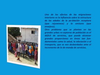 Uno de los efectos de las migraciones
interiores es la influencia sobre la estructura
de las edades de la po­blación receptora
(que rejuvenece) y la emisora (que
envejece).
Otro problema que se plantea en las
grandes urbes re­ceptoras de población es el
déficit de servicios, que puede alcanzar
grandes proporciones en áreas tan fun­
damentales como la salud, la educación o el
transporte, que se ven desbordados ante el
incremento de la de­manda de servicios.
 