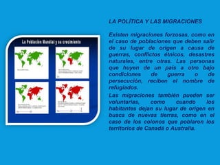 LA POLÍTICA Y LAS MIGRACIONES
Existen migraciones forzosas, como en
el caso de poblaciones que deben salir
de su lugar de origen a causa de
guerras, conflictos étnicos, desastres
naturales, entre otras. Las personas
que huyen de un país a otro bajo
condiciones de guerra o de
persecución, reciben el nombre de
refugiados.
Las migraciones también pueden ser
voluntarias, como cuando los
habitantes dejan su lugar de origen en
busca de nuevas tierras, como en el
caso de los colonos que poblaron los
territorios de Canadá o Australia.
 