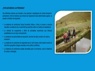 ¿PORQUÉMIGRANLAS PERSONAS?
Hay diferentes razones que impulsan a las personas a desplazarse de manera temporal o
permanente. Entre los factores que motivan las migraciones hacia determinados lugares, se
puedenconsiderar lossiguientes:
 La existencia de condiciones físicas favorables (relieve y clima), el acceso a recursos
naturales,laexistenciade unsuelofértilquepermitacontarcon mediosde subsistencia.
 La variedad de ocupaciones u oferta de actividades económicas que ofrezcan
posibilidadesde unamayorremuneración.
 Laexistenciadeoportunidadesdeeducación,servicios desalud, accesoala culturay
recreación.
 La existencia de condiciones de seguridad para la vida humana, tanto desde el punto de
vistafísico-geográfico(riesgosnaturales)como político(conflictos).
 La existencia de condiciones sociales favorables para la convivencia, como la tolerancia
decredose ideologías.
 