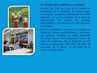 EL ÉXODO DEL CAMPO A LA CIUDAD
A partir de 1930 se inició en el mundo un
incremento de la población, En nuestro país,
la población campesina atravesaba una difícil
situación, ya que la propiedad de la tierra se
concen­traba en manos de grandes
hacendados y sus derechos no siem­pre eran
respetados,
Muchos campesinos migraron a la ciudad en
busca de nuevas oportunidades y bienestar.
Las primeras ciudades en recibir migrantes
del campo fueron Lima, Arequipa y Cusco, De
cada 100 migrantes, 56 se dirigieron a Lima
durante el quinquenio 1967­1972, De ellos, 38
provenían de la Sierra, 14 del resto de la
Costa y 4 de la Selva,
 