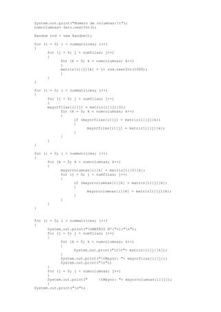System.out.print("Numero de columnas:t");
numcolumnas= dato.nextInt();
Random rnd = new Random();
for (i = 0; i < nummatrices; i++)
{
for (j = 0; j < numfilas; j++)
{
for (k = 0; k < numcolumnas; k++)
{
matriz[i][j][k] = 1+ rnd.nextInt(1000);
}
}
}
for (i = 0; i < nummatrices; i++)
{
for (j = 0; j < numfilas; j++)
{
mayorfilas[i][j] = matriz[i][j][0];
for (k = 0; k < numcolumnas; k++)
{
if (mayorfilas[i][j] < matriz[i][j][k])
{
mayorfilas[i][j] = matriz[i][j][k];
}
}
}
}
for (i = 0; i < nummatrices; i++)
{
for (k = 0; k < numcolumnas; k++)
{
mayorcolumnas[i][k] = matriz[i][0][k];
for (j = 0; j < numfilas; j++)
{
if (mayorcolumnas[i][k] < matriz[i][j][k])
{
mayorcolumnas[i][k] = matriz[i][j][k];
}
}
}
}
for (i = 0; i < nummatrices; i++)
{
System.out.print("nMATRIZ Nº:"+i+"n");
for (j = 0; j < numfilas; j++)
{
for (k = 0; k < numcolumnas; k++)
{
System.out.print("tt"+ matriz[i][j][k]);
}
System.out.print("tMayor: "+ mayorfilas[i][j]);
System.out.print("n");
}
for (j = 0; j < numcolumnas; j++)
{
System.out.print(" tMayor: "+ mayorcolumnas[i][j]);
}
System.out.print("n");
 