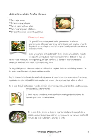 Aplicaciones de los fondos blancos

    Para mojar sopas.
    En las cremas y veloutés.
    Para la elaboración de salsas.
    Para mojar arroces y estofados.
    En la confección de consomés y gelatinas.

                          Observaciones:
                          La guarnición aromática puede variar ligeramente a la señalada
                          anteriormente, si bien para perfumar los fondos se suele emplear el "verde
                          de puerro", es decir, la parte más leñosa y verde del puerro, la cual no tiene
                          otras aplicaciones.
                          
                         Existe una variante en la elaboración de los fondos: una vez se ha mojado
                         con agua fría y después de incorporar los elementos de base, se llega a la
ebullición, se desespuma e incorpora la guarnición aromática. El objeto de esta variante es la
obtención de fondos más claros y con menos impurezas.

Se alargará el período de conservación de los fondos si, después de haberlos colado y levantado, se
les aplica un enfriamiento rápido en célula o abatidor.

Los fondos no deben hervir demasiado rápido, ya que, al cocer lentamente, se consiguen los mismos
resultados, pero los caldos obtenidos resultan más limpios y puros en cuanto a sabor se reﬁere.

En el caso de que los huesos o recortes tuvieran excesivas impurezas, se procederá a su blanqueado,
                      refrescándolos posteriormente.
                      
                      El fondo neutro también se puede confeccionar rehogando el conjunto de
                      verduras y mojando posteriormente.
                      
                      
                      
                          
                          En el caso de los fumets, se deberán colar inmediatamente después de su
                          cocción, ya que las espinas y recortes en reposo, una vez transcurridos los 30
                          minutos de cocción, tienden a amargar el caldo.
                          
                          

                                    FRANCISCO CARBELO MARTÍN                                               3
 