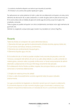 - La sustancia resultante adquiere una textura que recuerda al caramelo.
- Al introducir una cuchara, ésta queda napada por la glasa.

Sus aplicaciones son varias: potenciar el color y sabor de una elaboración, enriquecer una salsa, como
elemento de decoración de un plato (realizando un cordón de glasa sobre el plato de servicio), etc.
En la cocina clásica sólo se hablaba de glace de viande (jugo de carne), ya que era la glasa más
empleada y conocida.
Todas las glasas se pueden enriquecer con otros complementos: aromatizar, incluir algún elemento de
guarnición, etc.
Admiten la congelación, aunque estos jugos resultan muy duraderos en cámara frigoríﬁca.



Recuerda
Todos los fondos se componen de cuatro elementos básicos:
1. Elementos de base que aportan la denominación al fondo: recortes, espinas, restos, etc.
2. Guarniciones aromáticas: verduras, condimentos...
3. Elementos de condimentación: bouquet garni...
4. Elementos líquidos: agua, vino, etc.

En la confección de un fumet se pueden emplear tanto recortes de pescados como de
mariscos, a excepción del salmón, el cual no se suele utilizar, debido a su alto contenido en
materia grasa y excesivo sabor; se puede confeccionar un fumet exclusivamente de salmón
destinado a preparaciones en las que intervenga únicamente este pescado.
En la elaboración de los fondos se deben respetar dos principios básicos, ya que servirán
como base a numerosas elaboraciones:

1. Empleo de materias primas de calidad.
2. Llevar a cabo el procedimiento correcto, siguiendo todos los pasos indicados
anteriormente.

Los jugos procedentes de desglasados se obtendrán siempre que así lo requiera la elaboración.
Es conveniente disponer en todo momento de glasas (jugos concentrados o extractos), cuya
utilización enriquecerá las elaboraciones, sin necesidad de recurrir a concentrados industriales.




                                    FRANCISCO CARBELO MARTÍN                                             6
 