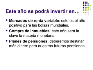 Este año se podrá invertir en…
 Mercados de renta variable: este es el año
positivo para las bolsas mundiales.
 Compra de inmuebles: este año será la
clave la materia monetaria.
 Planes de pensiones: deberemos destinar
más dinero para nuestras futuras pensiones.
 