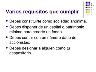 Varios requisitos que cumplir
 Debes constituirte como sociedad anónima.
 Debes disponer de un capital o patrimonio
mínimo para crearte un fondo.
 Debes contar con un número dado de
accionistas.
 Debes designar a alguien como tu
despositorio.
 