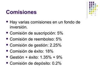 Comisiones
 Hay varias comisiones en un fondo de
inversión.
 Comisión de suscripción: 5%
 Comisión de reembolso: 5%
 Comisión de gestión: 2.25%
 Comisión de éxito: 18%
 Gestión + éxito: 1.35% + 9%
 Comisión de depósito: 0.2%
 