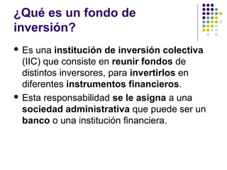 ¿Qué es un fondo de
inversión?
 Es una institución de inversión colectiva
(IIC) que consiste en reunir fondos de
distintos inversores, para invertirlos en
diferentes instrumentos financieros.
 Esta responsabilidad se le asigna a una
sociedad administrativa que puede ser un
banco o una institución financiera.
 