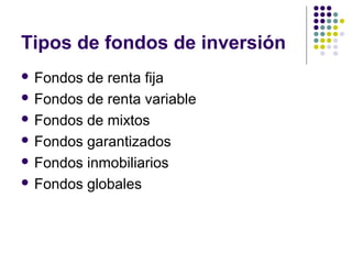 Tipos de fondos de inversión
 Fondos de renta fija
 Fondos de renta variable
 Fondos de mixtos
 Fondos garantizados
 Fondos inmobiliarios
 Fondos globales
 