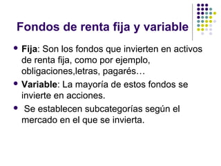 Fondos de renta fija y variable
 Fija: Son los fondos que invierten en activos
de renta fija, como por ejemplo,
obligaciones,letras, pagarés…
 Variable: La mayoría de estos fondos se
invierte en acciones.
 Se establecen subcategorías según el
mercado en el que se invierta.
 