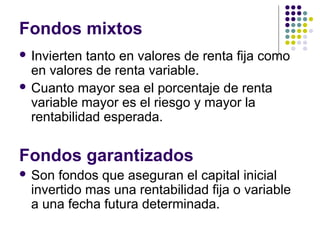Fondos mixtos
 Invierten tanto en valores de renta fija como
en valores de renta variable.
 Cuanto mayor sea el porcentaje de renta
variable mayor es el riesgo y mayor la
rentabilidad esperada.
Fondos garantizados
 Son fondos que aseguran el capital inicial
invertido mas una rentabilidad fija o variable
a una fecha futura determinada.
 