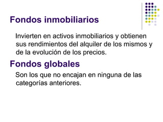 Fondos inmobiliarios
Invierten en activos inmobiliarios y obtienen
sus rendimientos del alquiler de los mismos y
de la evolución de los precios.
Fondos globales
Son los que no encajan en ninguna de las
categorías anteriores.
 
