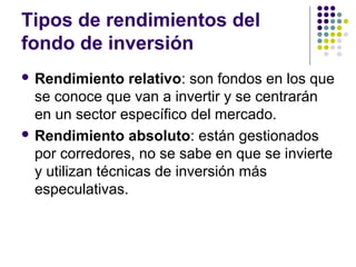 Tipos de rendimientos del
fondo de inversión
 Rendimiento relativo: son fondos en los que
se conoce que van a invertir y se centrarán
en un sector específico del mercado.
 Rendimiento absoluto: están gestionados
por corredores, no se sabe en que se invierte
y utilizan técnicas de inversión más
especulativas.
 