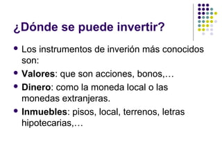 ¿Dónde se puede invertir?
 Los instrumentos de inverión más conocidos
son:
 Valores: que son acciones, bonos,…
 Dinero: como la moneda local o las
monedas extranjeras.
 Inmuebles: pisos, local, terrenos, letras
hipotecarias,…
 