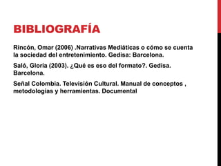 BIBLIOGRAFÍA
Rincón, Omar (2006) .Narrativas Mediáticas o cómo se cuenta
la sociedad del entretenimiento. Gedisa: Barcelona.
Saló, Gloria (2003). ¿Qué es eso del formato?. Gedisa.
Barcelona.
Señal Colombia. Televisión Cultural. Manual de conceptos ,
metodologías y herramientas. Documental
 