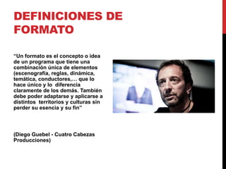 DEFINICIONES DE
FORMATO
“Un formato es el concepto o idea
de un programa que tiene una
combinación única de elementos
(escenografía, reglas, dinámica,
temática, conductores,… que lo
hace único y lo diferencia
claramente de los demás. También
debe poder adaptarse y aplicarse a
distintos territorios y culturas sin
perder su esencia y su fin”
(Diego Guebel - Cuatro Cabezas
Producciones)
 