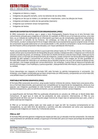 ESTR@TEGIA Magazine
Año 2- Edición Nº46 - Sección Tecnología

!   Imágenes en blanco y negro.
!   Imágenes de pequeño tamaño, como los botones de los sitios Web.
!   Imágenes en las que la nitidez y la claridad son importantes, como los dibujos de líneas.
!   Imágenes animadas al estilo de las pancartas (banners)
!   Imágenes que contienen áreas transparentes.
!   Imágenes de textos.


GRUPO DE EXPERTOS FOTOGRÁFICOS ORGANIZADOS (JPEG)
El JPEG (extensión de archivo .jpg o .jpeg) o Joint Photographic Experts Group es el otro formato más
comúnmente utilizado para imágenes en Internet. En realidad, el JPEG no es un formato de archivo, sino más
bien, es un método de codificación de la información que hace uso de complicados algoritmos matemáticos
para comprimir el tamaño de los ficheros. Sin embargo, se trata de una compresión con pérdida de
información, es decir al descomprimirlo la imagen obtenida no es exactamente igual al original inicial. El nivel
de compresión se puede seleccionar en una escala desde 1 a 99, siendo la compresión 1 la de mínima perdida
de información y 99 la compresión más elevada y con mayor pérdida de información.


Tiene una profundidad de hasta 24 bits lo que le permite utilizar hasta 16.777.216 de colores. Por lo tanto, se
puede utilizar para la presentación de fotografías de gran calidad, trabajos de arte o imágenes con millones de
colores o escalas de grises, sin embargo, no tan bien en diseño de letras o arte de línea simple. Dado que se ha
diseñado como un formato de almacenamiento de imágenes, puede comprimir de forma eficiente fotografías
grandes de alta calidad y convertirlas en archivos muy compactos. Una imagen de 24 bits guardada en
formato JPEG puede ser reducida a un veinteavo de su tamaño original y es muy útil cuando se desea enviar,
por ejemplo, una imagen grande por correo electrónico. Sin embargo, cuanto más se reduzca el tamaño del
archivo de la imagen -o se modifique y vuelva a guardar-, ésta perderá más información, con lo que disminuirá
su calidad.


Como desventaja con respecto al formato GIF, este formato no admite transparencia ni animación. Sin
embargo, una imagen complicada que se haya comprimido con JPEG tendrá, comparando con el formato GIF,
una calidad mayor y un tamaño de fichero menor.


PORTABLE NETWORK GRAPHICS (PNG)
El formato PNG (extensión de archivo .png) puede mostrar millones de colores. Hasta hace unos pocos años,
era un formato desconocido, pero gracias a ser compatible por la mayoría de los navegadores, ahora es muy
popular. Las imágenes guardadas en este formato no perderán calidad aunque se comprima el archivo.
Admite transparencia, pero no admite animación, ya que no puede contener varias imágenes.


La especificación del formato PNG fue publicada oficialmente en octubre de 1996 por el World Wide Web
Consortium. Al igual que el resto de los productos de este consorcio internacional, el PNG es una
especificación de libre uso que no requiere pagar licencia de ningún tipo en aplicaciones que usen, creen o
editen este tipo de imágenes.


El PNG es un formato gráfico cada vez más usado en lugar de GIF. Se muestra correctamente en los
navegadores, su uso está libre de derechos y permite una alta compresión así como una reproducción
progresiva de imágenes con hasta 16,7 millones de colores.


PNG vs. GIF
El formato PNG permite generar imágenes de mapas de bits con un elevado nivel de compresión. Se trata de
una compresión sin pérdida de calidad, al igual que el formato GIF, pero con mayor porcentaje de compresión
media.



Estr@tegia Consultora                                                                                  Página 3
Felix de Azara2330 - (3300) Posadas - Misiones - Argentina
Web: www.e-estrategia.com.ar
E-mail: info@estrategiamagazine.com.ar
 