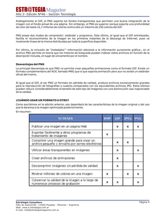 ESTR@TEGIA Magazine
Año 2- Edición Nº46 - Sección Tecnología

Análogamente al GIF, el PNG soporta los fondos transparentes que permiten una buena integración de la
imagen con el fondo actual de una página. Sin embargo, el PNG es superior porque soporta una profundidad
de color de hasta 16,7 millones de colores contra sólo un máximo de 256 colores del GIF.


PNG posee dos modos de compresión: estándar y progresivo. Este último, al igual que el GIF entrelazado,
facilita el reconocimiento de la imagen en los primeros instantes de la descarga de Internet, pues va
mostrando líneas de la misma distribuidas por toda la superficie disponible.


Por último, la inclusión de “metadatos” -información adicional a la información puramente gráfica-, en el
archivo PNG permite en teoría que los motores de búsqueda puedan indexar estos archivos en función de la
descripción incluida, en lugar de únicamente por el nombre.


Desventajas del PNG
La principal desventaja es que PNG no permite crear pequeñas animaciones como el formato GIF. Existe un
formato complementario del W3C llamado MNG que sí que soporta animación pero aun no existe un estándar
oficial del mismo.


Al igual que el GIF, al ser PNG un formato sin pérdida de calidad, produce archivos excesivamente grandes
para la reproducción de fotografías o cuadros comparados con los equivalentes archivos JPG. Estos últimos
pueden reducir considerablemente el tamaño de este tipo de imágenes con una disminución casi inapreciable
de la calidad.


¿CUÁNDO USAR UN FORMATO U OTRO?
Como escribimos en la edición anterior, eso dependerá de las características de la imagen original y del uso
que le daremos a la imagen optimizada posteriormente.
En resumen:




Estr@tegia Consultora                                                                              Página 4
Felix de Azara2330 - (3300) Posadas - Misiones - Argentina
Web: www.e-estrategia.com.ar
E-mail: info@estrategiamagazine.com.ar
 