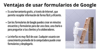 Ventajas de usar formularios de Google
Es una herramienta gratis, a través de Internet, que
permite recopilar información de forma fácil y eficiente.
Con los formularios de Google puedes crear en minutos
encuestas y formularios para dar una clase, una charla o
para preguntar a tus clientes y/o colaboradores.
La interfaz es muy fácil de usar. Cualquier usuario con
conocimiento promedio de la computadora puede crear
formularios y desplegarlo.
 